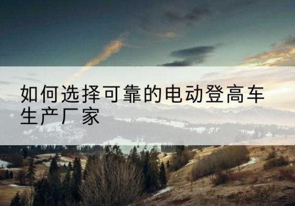 昭阳电动登高车厂家-如何选择可靠的电动登高车生产厂家