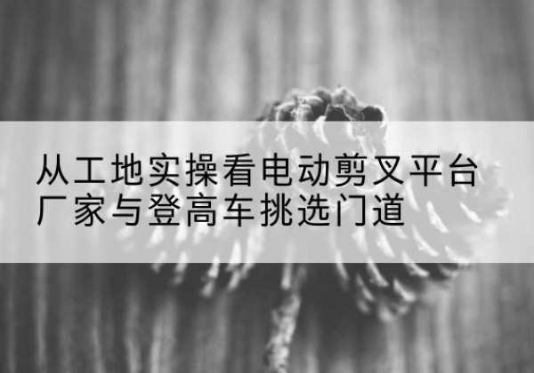 昭阳电动剪叉升降平台厂家-从工地实操看电动剪叉平台厂家与登高车挑选门道